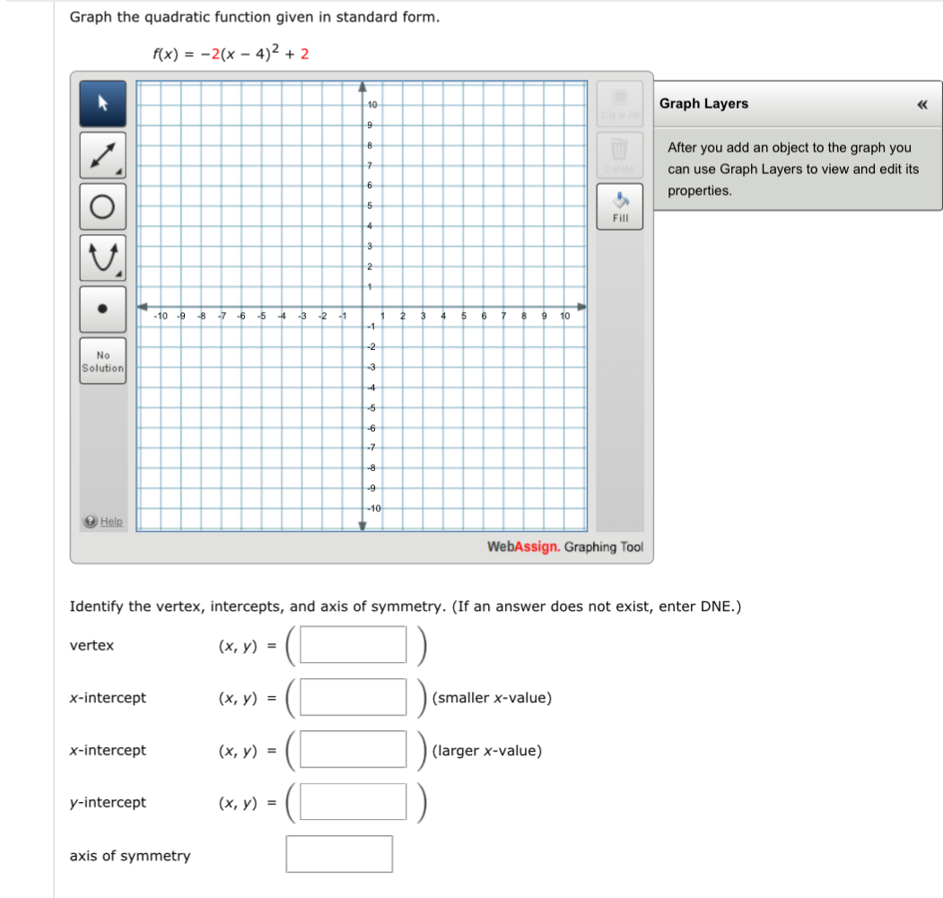 Graph the quadratic function given in standard form.
f(x)=-2(x-4)^2+2
Graph Layers 《
After you add an object to the graph you
can use Graph Layers to view and edit its
properties.
Fill
N
Solution
H
g Tool
Identify the vertex, intercepts, and axis of symmetry. (If an answer does not exist, enter DNE.)
vertex (x,y)= (□ ) 
x-intercept (x,y)= (□ ) (smaller x -value)
x-intercept (x,y)=(□ ) (larger x -value)
y-intercept (x,y)=(□ )
axis of symmetry
□