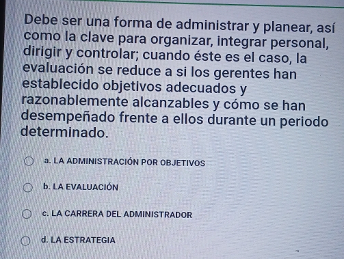 Debe ser una forma de administrar y planear, así
como la clave para organizar, integrar personal,
dirigir y controlar; cuando éste es el caso, la
evaluación se reduce a si los gerentes han
establecido objetivos adecuados y
razonablemente alcanzables y cómo se han
desempeñado frente a ellos durante un periodo
determinado.
a. LA ADMINISTRACIÓN POR OBJETIVOS
b. LA EVALUACIÓN
c. LA CARRERA DEL ADMINISTRADOR
d. LA ESTRATEGIA