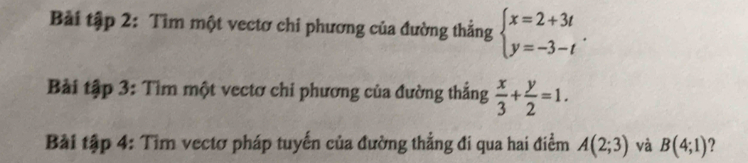 Bài tập 2: Tìm một vectơ chi phương của đường thẳng beginarrayl x=2+3t y=-3-tendarray.. 
Bài tập 3: Tìm một vectơ chi phương của đường thắng  x/3 + y/2 =1. 
Bài tập 4: Tìm vectơ pháp tuyến của đường thẳng đi qua hai điểm A(2;3) và B(4;1) ?