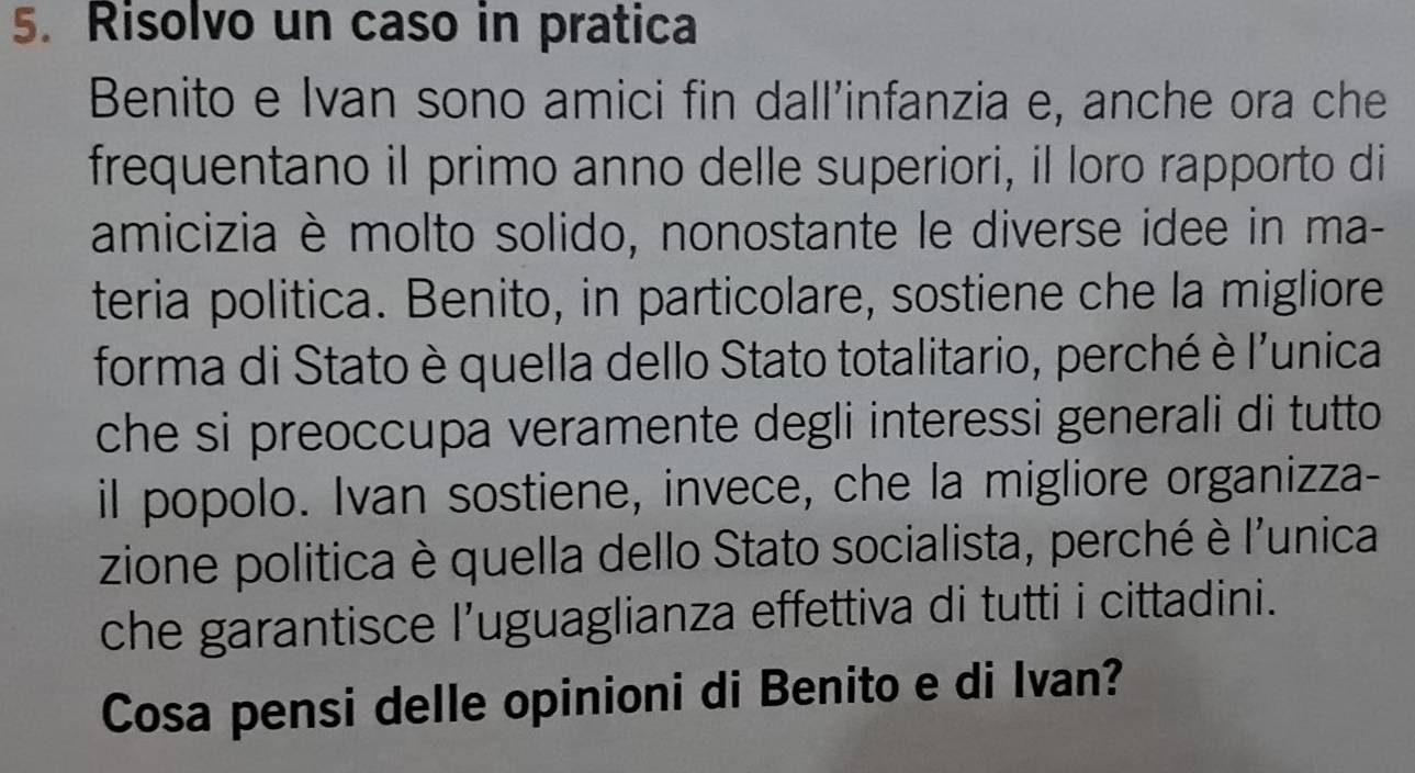 Risolvo un caso in pratica 
Benito e Ivan sono amici fin dall’infanzia e, anche ora che 
frequentano il primo anno delle superiori, il loro rapporto di 
amicizia è molto solido, nonostante le diverse idee in ma- 
teria politica. Benito, in particolare, sostiene che la migliore 
forma di Stato è quella dello Stato totalitario, perché è l'unica 
che si preoccupa veramente degli interessi generali di tutto 
il popolo. Ivan sostiene, invece, che la migliore organizza- 
zione politica è quella dello Stato socialista, perché è l'unica 
che garantisce l’uguaglianza effettiva di tutti i cittadini. 
Cosa pensi delle opinioni di Benito e di Ivan?