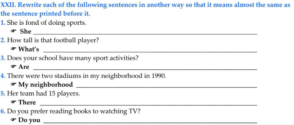 Rewrite each of the following sentences in another way so that it means almost the same as 
the sentence printed before it. 
1. She is fond of doing sports. 
She_ 
2. How tall is that football player? 
What's_ 
3. Does your school have many sport activities? 
Are_ 
4. There were two stadiums in my neighborhood in 1990. 
My neighborhood_ 
5. Her team had 15 players. 
There_ 
6. Do you prefer reading books to watching TV? 
Do you_