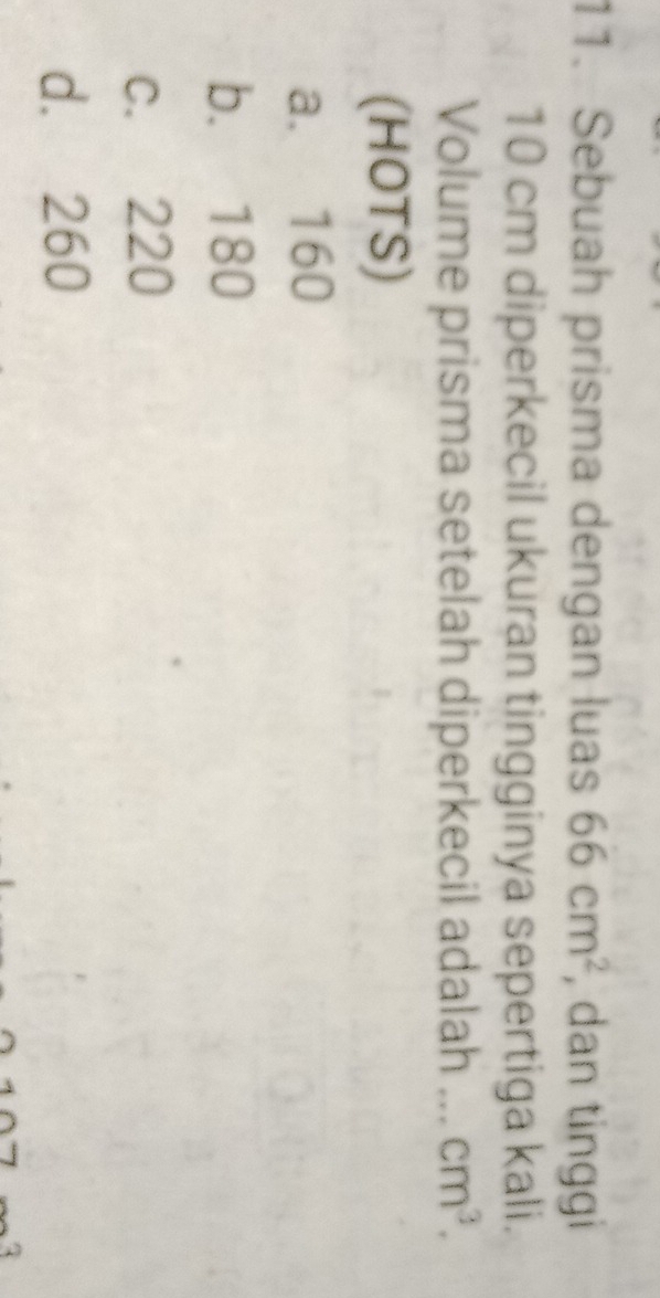 Sebuah prisma dengan luas 66cm^2 , dan tinggi
10 cm diperkecil ukuran tingginya sepertiga kali.
Volume prisma setelah diperkecil adalah _ cm^3. 
(HOTS)
a. 160
b. 180
c. 220
d. 260