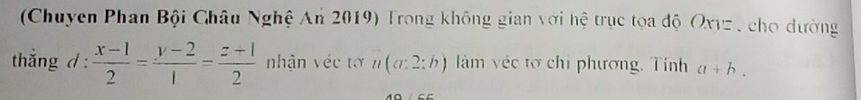 (Chuyen Phan Bội Châu Nghệ An 2019) Trong không gian với hệ trục tọa độ Oxvz , cho dường 
thẳng d :  (x-1)/2 = (y-2)/1 = (z+1)/2  nhận véc tơ #(α:2:h) làm véc tơ chi phương. Tinh a+b.