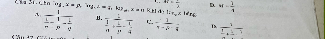 C. M= 1/2 
D. M= 1/4 
Cầu 31. Cho log _ax=p, log _bx=q, log _abcx=n Khi đó log _cx bằng:
A. frac 1 1/n - 1/p - 1/q 
B.
D. frac 1 1/n + 1/n +frac 1
Câu 32. Giá tr
1 frac 1 1/n + 1/p - 1/q  C.  (.1)/n-p-q 