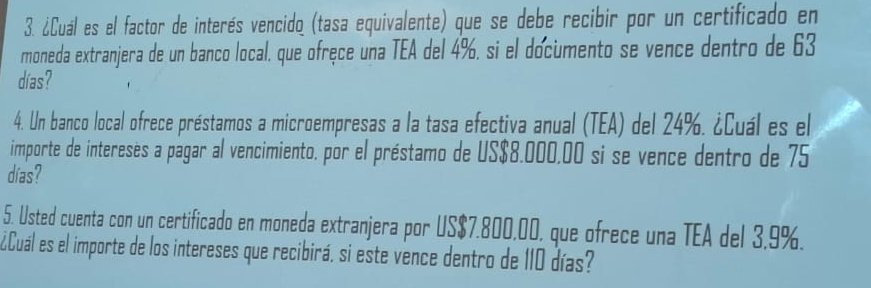 ¿Cuál es el factor de interés vencido (tasa equivalente) que se debe recibir por un certificado en 
moneda extranjera de un banco local, que ofręce una TEA del 4%, si el documento se vence dentro de 63
días? 
4. Un banco local ofrece préstamos a microempresas a la tasa efectiva anual (TEA) del 24%. ¿Cuál es el 
importe de intereses a pagar al vencimiento, por el préstamo de US $8.000,00 si se vence dentro de 75
días? 
5. Usted cuenta con un certificado en moneda extranjera por US $7.800,00, que ofrece una TEA del 3.9%. 
¿Cuál es el importe de los intereses que recibirá, si este vence dentro de 1I0 días?