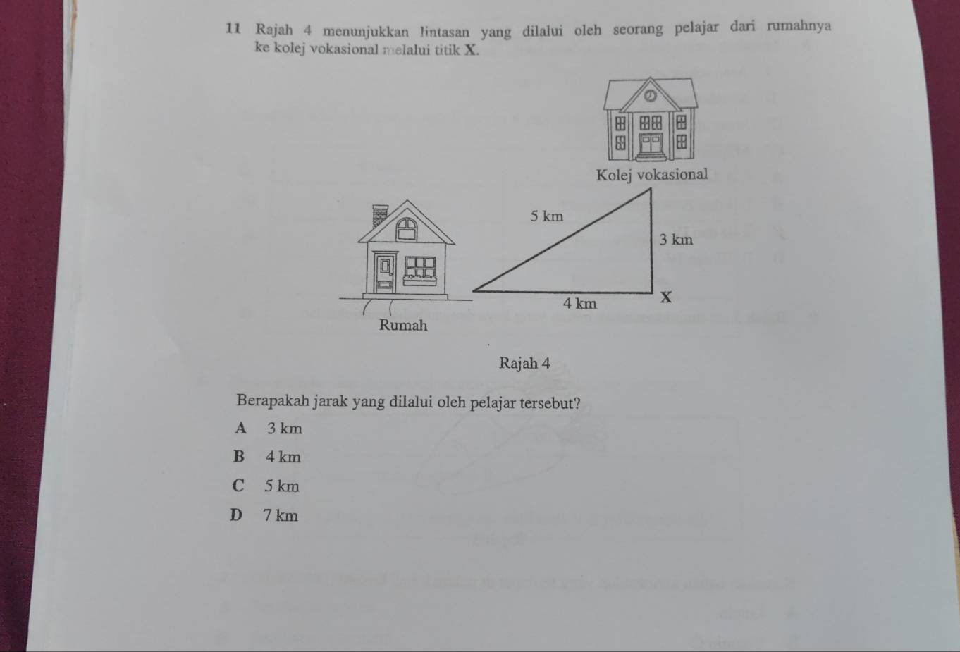 Rajah 4 menunjukkan lintasan yang dilalui oleh seorang pelajar dari rumahnya
ke kolej vokasional melalui titik X.
a
Kolej vokasional
Rumah
Rajah 4
Berapakah jarak yang dilalui oleh pelajar tersebut?
A 3 km
B 4 km
C 5 km
D 7 km