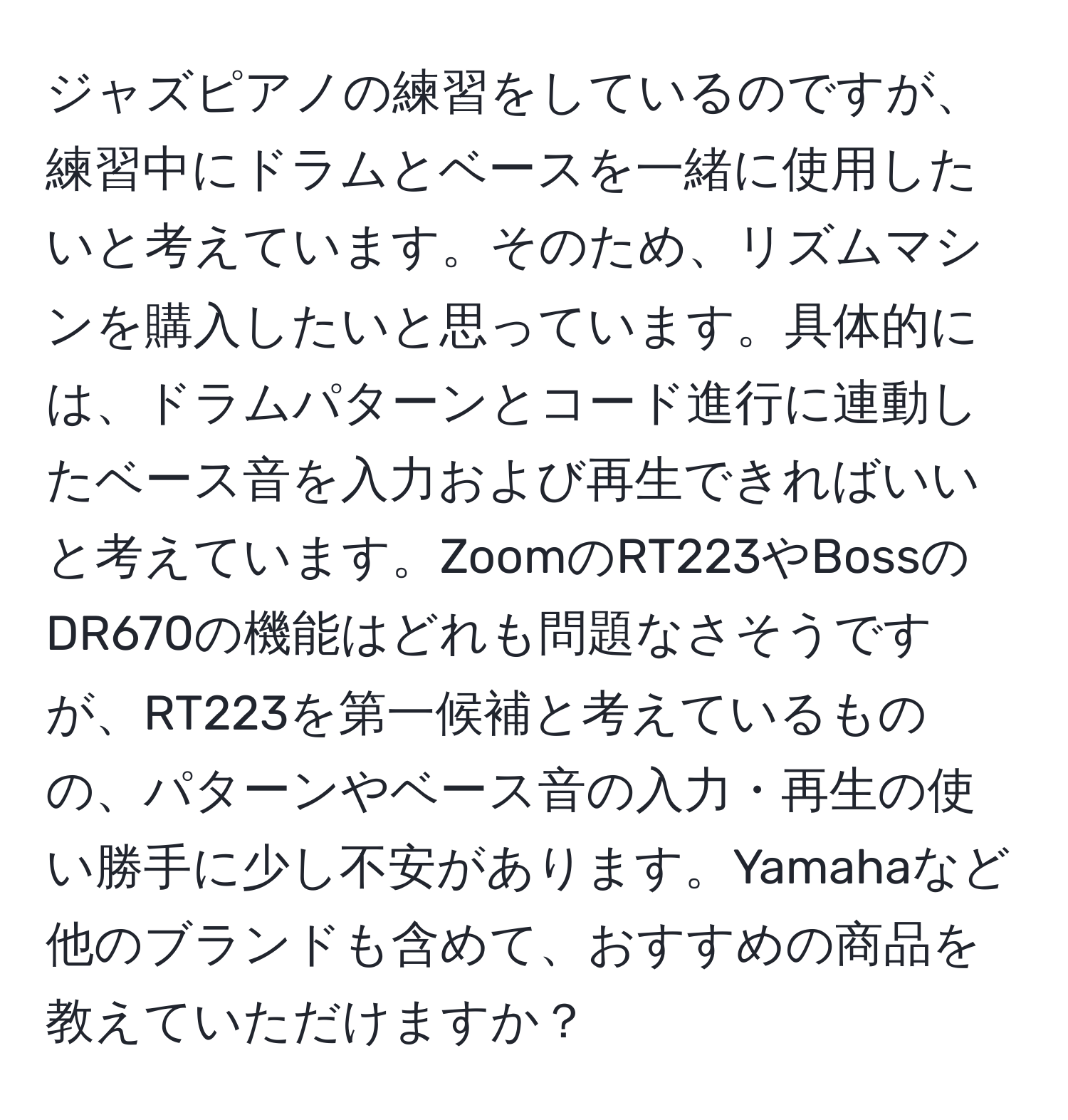 ジャズピアノの練習をしているのですが、練習中にドラムとベースを一緒に使用したいと考えています。そのため、リズムマシンを購入したいと思っています。具体的には、ドラムパターンとコード進行に連動したベース音を入力および再生できればいいと考えています。ZoomのRT223やBossのDR670の機能はどれも問題なさそうですが、RT223を第一候補と考えているものの、パターンやベース音の入力・再生の使い勝手に少し不安があります。Yamahaなど他のブランドも含めて、おすすめの商品を教えていただけますか？