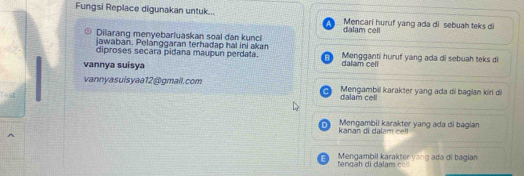 Fungsi Replace digunakan untuk... Mencari huruf yang ada di sebuah teks di 
Dilarang menyebarluaskan soal dan kunci dalam cell 
jawaban. Pelanggaran terhadap hai ini akan 
diproses secara pidana maupun perdata. Mengganti huruf yang ada di sebuah teks di 
vannya suisya 
dalam celi 
vannyasuisyaa12@gmail.com Mengambil karakter yang ada di bagian kiri d 
m 
Kanan di la m c Mengambil karakter yang ada di bagian 
Mengambil karakter yang ada di bagian tengäh di dalam c o