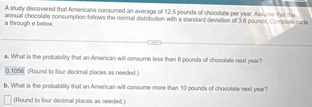 A study discovered that Americans consumed an average of 12.5 pounds of chocolate per year. Assume that the 
annual chocolate consumption follows the normal distribution with a standard deviation of 3.6 pounds. Complete parts 
a through e below. 
a. What is the probability that an American will consume less than 8 pounds of chocolate next year?
0.1056 (Round to four decimal places as needed.) 
b. What is the probability that an American will consume more than 10 pounds of chocolate next year? 
(Round to four decimal places as needed.)