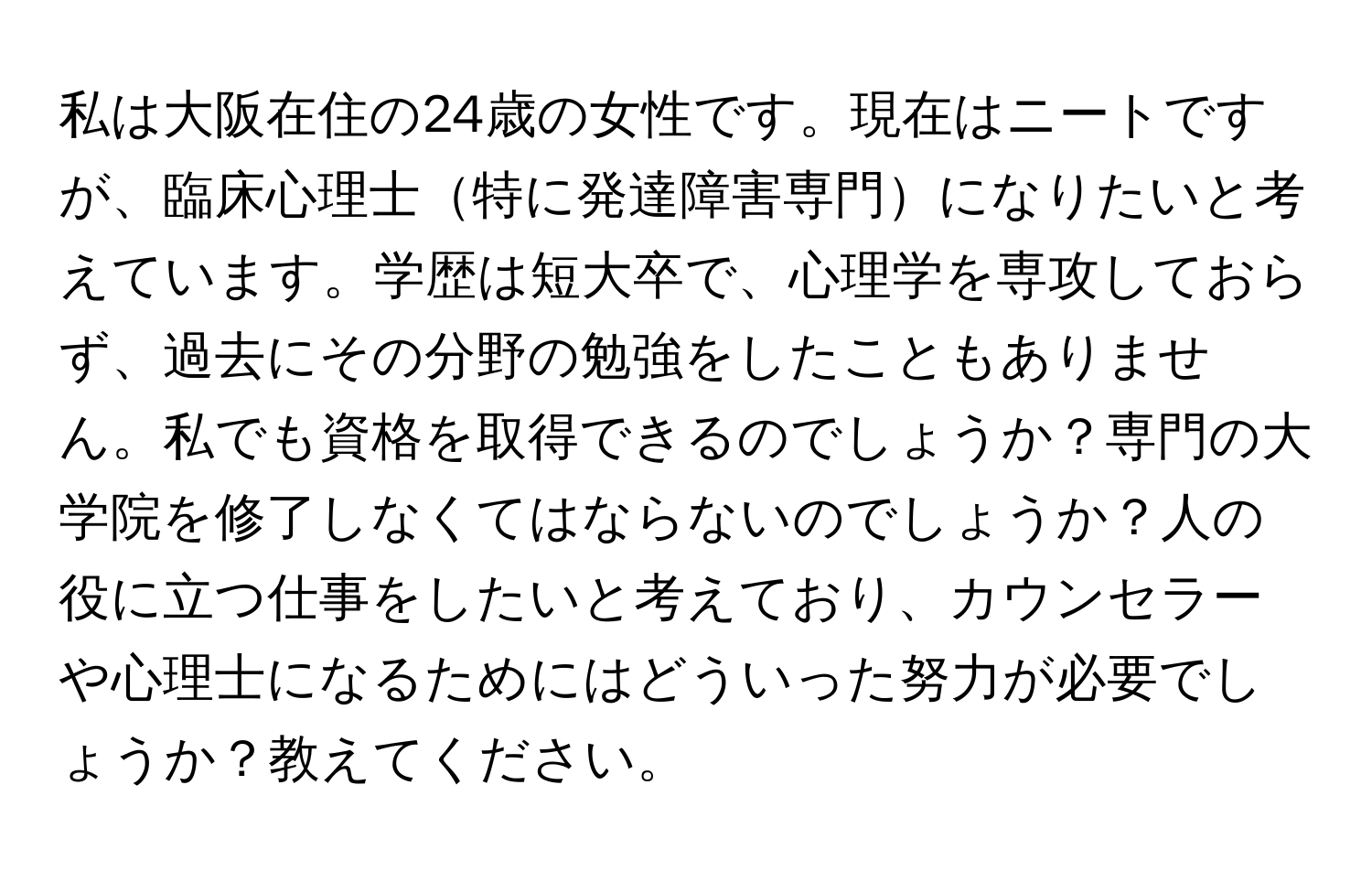 私は大阪在住の24歳の女性です。現在はニートですが、臨床心理士特に発達障害専門になりたいと考えています。学歴は短大卒で、心理学を専攻しておらず、過去にその分野の勉強をしたこともありません。私でも資格を取得できるのでしょうか？専門の大学院を修了しなくてはならないのでしょうか？人の役に立つ仕事をしたいと考えており、カウンセラーや心理士になるためにはどういった努力が必要でしょうか？教えてください。