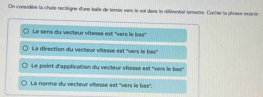 On considère la chute rectiligne d'une balle de tennis vers le sol dans le référentiel terrestre. Cocher la phrase exacte :
Le sens du vecteur vitesse est "vers le bas"
La direction du vecteur vitesse est ''vers le bas''
Le point d'application du vecteur vitesse est "vers le bas''
La norme du vecteur vitesse est ''vers le bas".