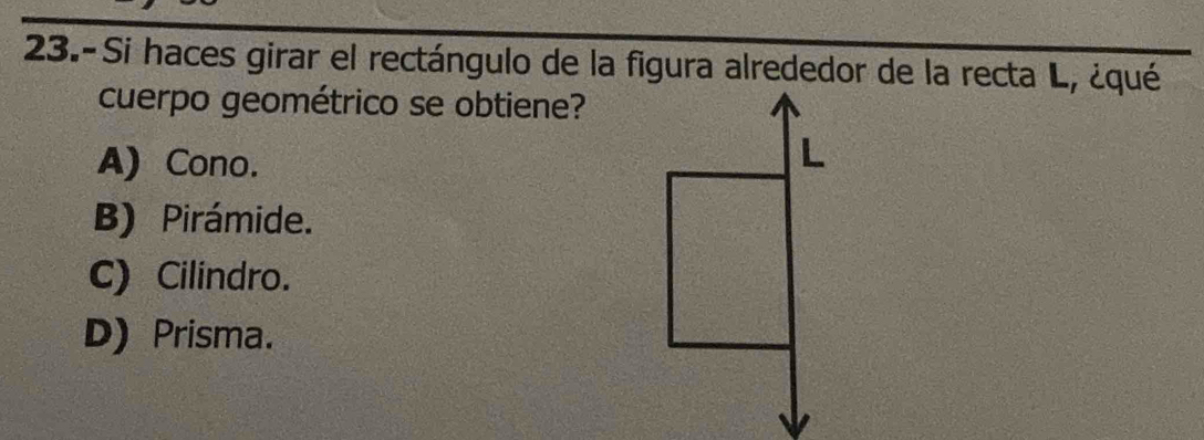 23.-Si haces girar el rectángulo de la figura alrededor de la recta L, ¿qué
cuerpo geométrico se obtiene?
A) Cono.
L
B) Pirámide.
C) Cilindro.
D) Prisma.