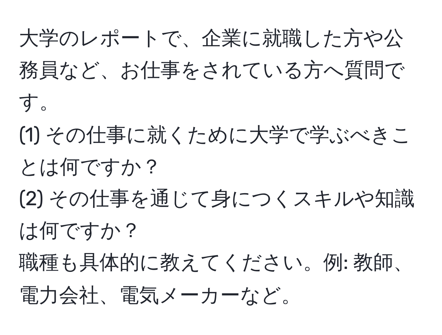 大学のレポートで、企業に就職した方や公務員など、お仕事をされている方へ質問です。  
(1) その仕事に就くために大学で学ぶべきことは何ですか？  
(2) その仕事を通じて身につくスキルや知識は何ですか？  
職種も具体的に教えてください。例: 教師、電力会社、電気メーカーなど。