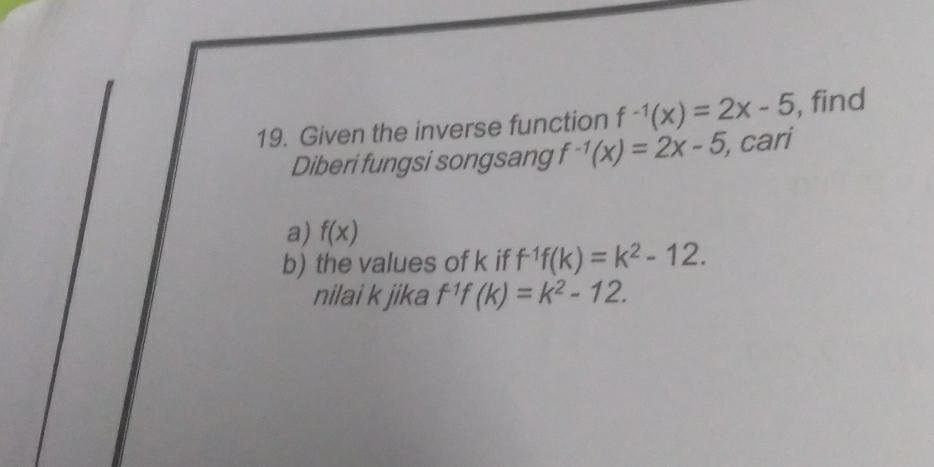 Given the inverse function f^(-1)(x)=2x-5 , find 
Diberi fungsi songsang f^(-1)(x)=2x-5 , cari 
a) f(x)
b) the values of k if f^(-1)f(k)=k^2-12. 
nilai k jika f^1f(k)=k^2-12.