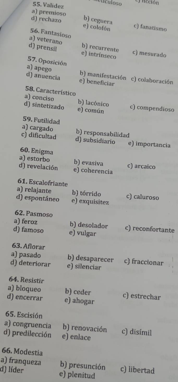 Metículoso ej ncción
55. Validez
a) premioso
d) rechazo e) colofón
b) ceguera c) fanatismo
56. Fantasioso
a) veterano b) recurrente c) mesurado
d) prensil e) intrínseco
57. Oposición
a) apego b) manifestación c) colaboración
d) anuencia e) beneficiar
58. Característico
a) conciso b) lacónico c) compendioso
d) sintetizado e) común
59. Futilidad
a) cargado b) responsabilidad
c) dificultad d) subsidiario e) importancia
60. Enigma
a) estorbo b) evasiva c) arcaico
d) revelación e) coherencia
61. Escalofriante
a) relajante b) tórrido c) caluroso
d) espontáneo e) exquisitez
62. Pasmoso
a) feroz b) desolador c) reconfortante
d) famoso e) vulgar
63. Aflorar
a) pasado b) desaparecer c) fraccionar
d) deteriorar e) silenciar
64. Resistir
a) bloqueo b) ceder c) estrechar
d) encerrar e) ahogar
65. Escisión
a) congruencia b) renovación c) disímil
d) predilección e) enlace
66. Modestia
a) franqueza b) presunción c) libertad
d) líder e) plenitud