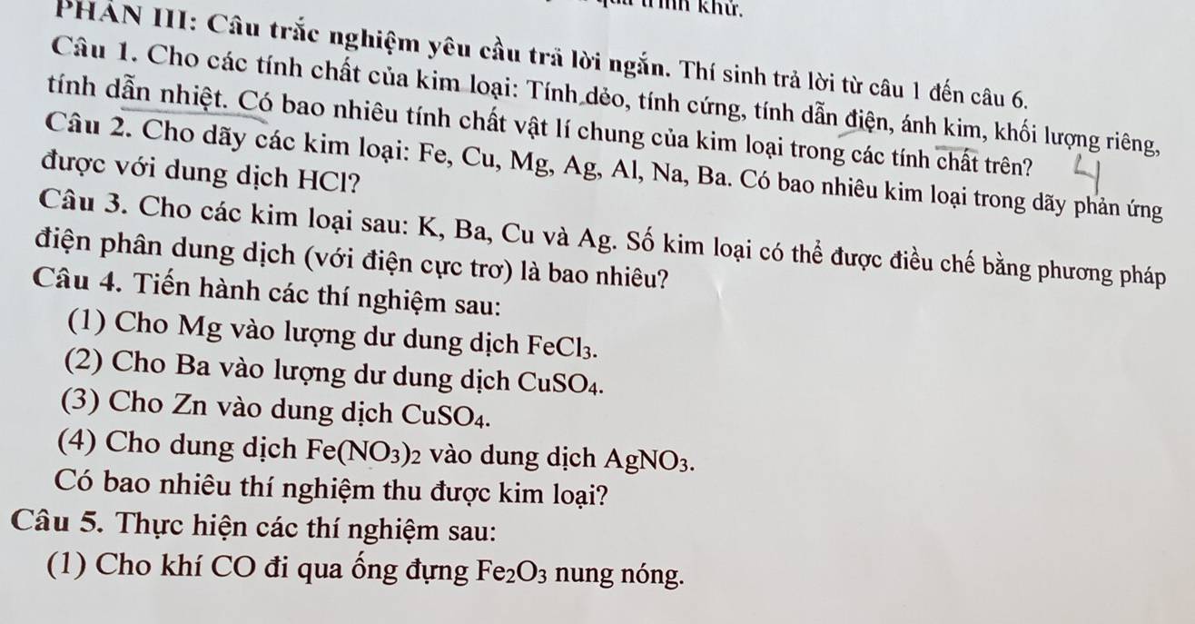 TT ìh khử. 
PHAN III: Câu trắc nghiệm yêu cầu trả lời ngắn. Thí sinh trả lời từ câu 1 đến câu 6. 
Câu 1. Cho các tính chất của kim loại: Tính dẻo, tính cứng, tính dẫn điện, ánh kim, khối lượng riêng, 
tính dẫn nhiệt. Có bao nhiêu tính chất vật lí chung của kim loại trong các tính chất trên? 
Câu 2. Cho dãy các kim loại: Fe, Cu, Mg, Ag, Al, N sqrt(2) 1, Ba. Có bao nhiêu kim loại trong dãy phản ứng 
được với dung dịch HCl? 
Câu 3. Cho các kim loại sau: K, Ba, Cu và Ag. Số kim loại có thể được điều chế bằng phương pháp 
điện phân dung dịch (với điện cực trơ) là bao nhiêu? 
Câu 4. Tiến hành các thí nghiệm sau: 
(1) Cho Mg vào lượng dư dung dịch FeCl_3. 
(2) Cho Ba vào lượng dư dung dịch CuSO_4. 
(3) Cho Zn vào dung dịch 0 CuSO_4. 
(4) Cho dung dịch Fe(NO_3)_2 vào dung dịch AgNO_3. 
Có bao nhiêu thí nghiệm thu được kim loại? 
Câu 5. Thực hiện các thí nghiệm sau: 
(1) Cho khí CO đi qua ống đựng Fe_2O_3 nung nóng.