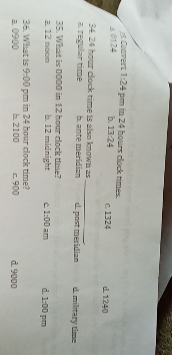 Coavert 1:24 pm in 24 hours clock times.
a 0124
b. 13:24 c. 1324 d 1240
_
34. 24 hour clock time is also known as
a. regular time b. ante meridian d. post meridian d. military time
35. What is 0000 in 12 hour clock time?
a. 12 noon b. 12 midnight C 1:00 am d 1:00 pm
36. What is 9:00 pm in 24 hour clock time?
a 0900 b. 2100 c. 900 d. 9000