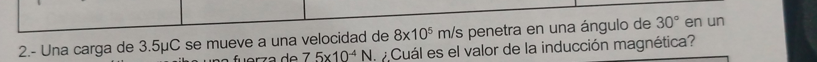 2.- Una carga de 3.5μC se mueve a una velocidad de 8* 10^5m/ /s penetra en una ángulo de 30° en un
75* 10^(-4)N Cuál es el valor de la inducción magnética?