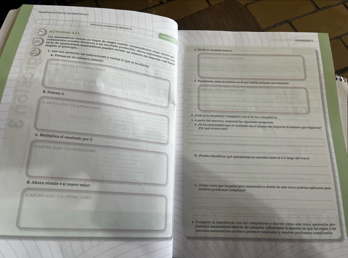 TEMAS SELECTOS DE MATEMÁTICAS !
Elementos aritméticos algebráicos
ACTIVIDAD 3.1.1.
ProGReSión 3
elegido al princípio.
Las matemáticas tienen un toque de magia cuando comprendemos cómo ciertos por ELARORa AqUí TUS OPERACiOneS
cedimientos pueden llevarnos a un resultado predecible. Ahora exploremos cómo un
e. Dívide el resultado entre 2:
serie de operaciones matemáticas pueden revelar un número sin importar cuál haya
a. Píensa en un número natural:
I. Lee con atención las indicaciones y realiza lo que se te solicita
ELABORA AQUÍ TUS OPERACIONES
f. Finalmente, resta el número en el que habías pensado inicialmente:
ELABORA AQUÍ TUS OPERACIONES
b. Súmale 5:
ELABORA AQUÍ TUS OPERACIONES
2. ¿Cuál es tu resultado? Compáralo con el de tus compañeros.
3. A partir del ejercicio, responde las siguientes preguntas:
a. ¿Te ha sorprendido que el resultado sea el mismo sin importar el número que eligieron?
¿Por qué ocurre esto?
_
c. Multiplica el resultado por 2:
_
ELABORA AQUÍ TUS OPERACIONeS
_
b. ¿Puedes identificar qué operaciones se cancelan entre sí a lo largo del truco?
_
_
_
d. Ahora réstale 4 al nuevo valor: c. ¿Cómo crees que los principios matemáticos detrás de este truco podrían aplicarse para
resolver problemas complejos?
ELABORA AQUÍ TUS OPERACIONES
_
_
_
4. Comparte tu experiencia con tus compañeros y discute cómo este truco aprovecha pro-
piedades matemáticas básicas. En plenaria, reflexionen la manera en que las reglas y los
patrones matemáticos ayudan a predecir resultados y resolver problemas complicados.