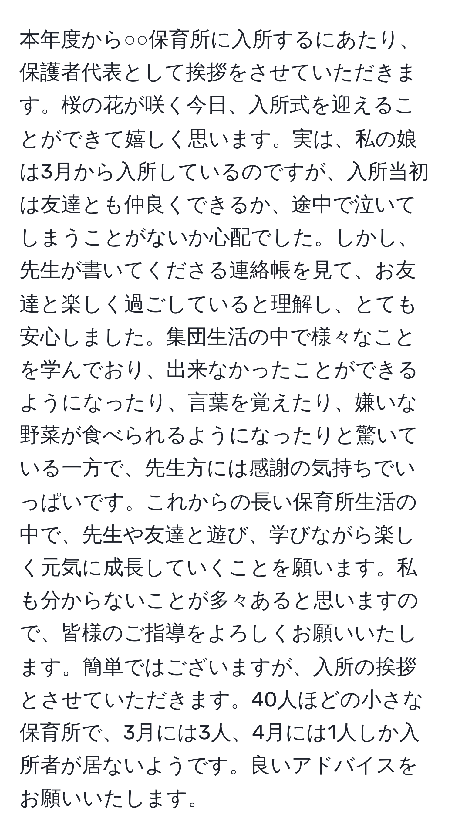 本年度から○○保育所に入所するにあたり、保護者代表として挨拶をさせていただきます。桜の花が咲く今日、入所式を迎えることができて嬉しく思います。実は、私の娘は3月から入所しているのですが、入所当初は友達とも仲良くできるか、途中で泣いてしまうことがないか心配でした。しかし、先生が書いてくださる連絡帳を見て、お友達と楽しく過ごしていると理解し、とても安心しました。集団生活の中で様々なことを学んでおり、出来なかったことができるようになったり、言葉を覚えたり、嫌いな野菜が食べられるようになったりと驚いている一方で、先生方には感謝の気持ちでいっぱいです。これからの長い保育所生活の中で、先生や友達と遊び、学びながら楽しく元気に成長していくことを願います。私も分からないことが多々あると思いますので、皆様のご指導をよろしくお願いいたします。簡単ではございますが、入所の挨拶とさせていただきます。40人ほどの小さな保育所で、3月には3人、4月には1人しか入所者が居ないようです。良いアドバイスをお願いいたします。