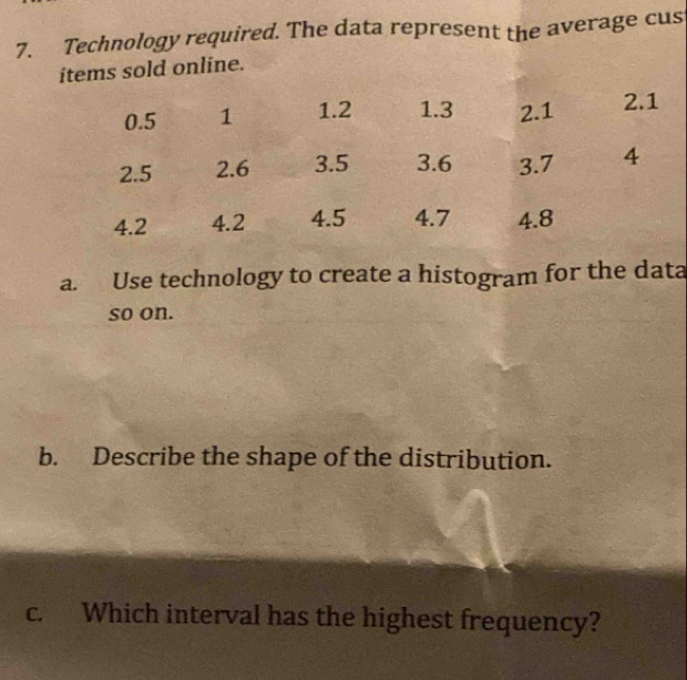 Technology required. The data represent the average cus 
items sold online. 
a. Use technology to create a histogram for the data 
so on. 
b. Describe the shape of the distribution. 
c. Which interval has the highest frequency?