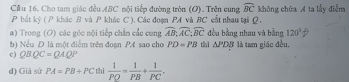 Cho tam giác đều ABC nội tiếp đường tròn (O). Trên cung widehat BC không chứa A ta lấy điểm 
P bắt kỳ ( P khác B và P khác C ). Các đoạn PA và BC cắt nhau tại Ω. 
a) Trong (O) các góc nội tiếp chắn các cung widehat AB; widehat AC; widehat BC đều bằng nhau và bằng 120°
b) Nếu D là một điểm trên đoạn PA sao cho PD=PB thì △ PDB là tam giác đều. 
c) QB.QC=QA.QP
d) Giả sử PA=PB+PC thì  1/PQ = 1/PB + 1/PC .