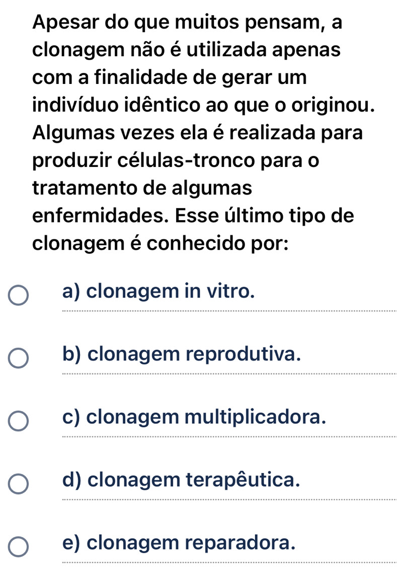 Apesar do que muitos pensam, a
clonagem não é utilizada apenas
com a finalidade de gerar um
indivíduo idêntico ao que o originou.
Algumas vezes ela é realizada para
produzir células-tronco para o
tratamento de algumas
enfermidades. Esse último tipo de
clonagem é conhecido por:
a) clonagem in vitro.
b) clonagem reprodutiva.
_
c) clonagem multiplicadora.
__
_
d) clonagem terapêutica.
e) clonagem reparadora.
_
_