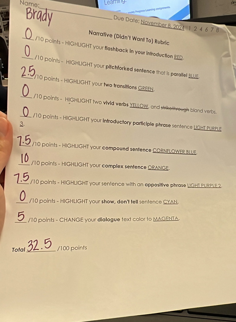 Name: 
Learning. e 
Brad 
_ weekly Progress Learning assignments. 
Due Date: November 8, 2024 1 2 4 6 7 8
Narrative (Didn't Want To) Rubric 
_/10 points - HIGHLIGHT your flashback in your introduction RED. 
_/10 points - HIGHLIGHT your pitchforked sentence that is parallel BLUE. 
_/10 points - HIGHLIGHT your two transitions GREEN. 
_/10 points - HIGHLIGHT two vivid verbs YELLOW, and strikothrough bland verbs. 
_/10 points - HIGHLIGHT your introductory participle phrase sentence LIGHT PURPLE 
3. 
_/10 points - HIGHLIGHT your compound sentence CORNFLOWER BLUE. 
_/10 points - HIGHLIGHT your complex sentence ORANGE. 
_/10 points - HIGHLIGHT your sentence with an appositive phrase LIGHT PURPLE 2. 
_/10 points - HIGHLIGHT your show, don't tell sentence CYAN. 
_/10 points - CHANGE your diallogue text color to MAGENTA. 
Total_ /100 points