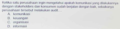 Ketika satu perusahaan ingin mengetahui apakah komunikasi yang dilakukannya
dengan stakeholders dan konsumen sudah berjalan dengan baik, sebaikanya
perusahaan tersebut melakukan audit....
A. komunikasi
B. keuangan
C. organisasi
D. informasi