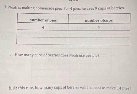 Noah is making homemade pies. For 4 pies, he uses 9 cups of berries. 
a. How many cups of berries does Noah use per pie? 
b. At this rate, how many cups of berries will he need to make 14 pies?