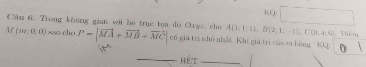 KQ: 
Câu 6. Trong không gian với hệ trục tọa độ Oxyz, cho A(1;1;1), B(2;1;-1), C(0;4;6). Diểm
M(m;0;0) sao cho P=|vector MA+vector MB+vector MC| có giá trị nhỏ nhất. Khi giá trị của m bằng KQ : 
hét