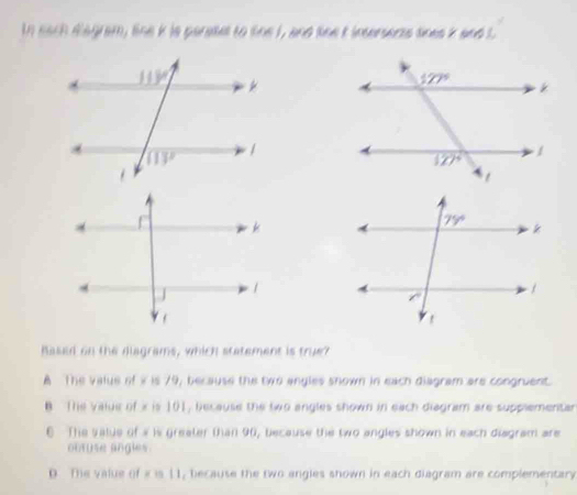 In each dagram, line k is parasel to tine I, and line t insersents tines k and L
Rased on the diagrams, which statement is true?
A The value of i is 79, because the two angles snown in each diagram are congruent.
B The value of i is 101, because the two angles shown in each diagram are supplementar
E The value of a is greater than 90, because the two angles shown in each diagram are
obruse angles.
D. The value of i is 11, because the two angles shown in each diagram are complementary