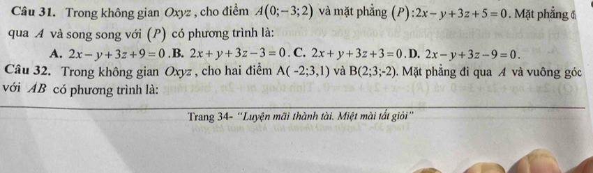 Trong không gian Oxyz , cho điểm A(0;-3;2) và mặt phẳng (P): 2x-y+3z+5=0. Mặt phẳng đ
qua Á và song song với (P) có phương trình là:
A. 2x-y+3z+9=0 .B. 2x+y+3z-3=0. C. 2x+y+3z+3=0. D. 2x-y+3z-9=0. 
Câu 32. Trong không gian Oxyz , cho hai điểm A(-2;3,1) và B(2;3;-2) 0. Mặt phẳng đi qua A và vuông góc
với AB có phương trình là:
Trang 34 - “Luyện mãi thành tài. Miệt mài tất giỏi”