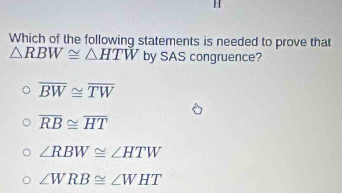 Which of the following statements is needed to prove that
△ RBW≌ △ HTW by SAS congruence?
overline BW≌ overline TW
overline RB≌ overline HT
∠ RBW≌ ∠ HTW
∠ WRB≌ ∠ WHT