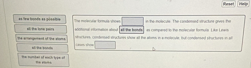 Reset Help
as few bonds as possible The molecular formula shows in the molecule. The condensed structure gives the
all the lone pairs additional information about all the bonds as compared to the molecular formula. Like Lewis
the arrangement of the atoms structures, condensed structures show all the atoms in a molecule, but condensed structures in all
cases show
all the bonds
the number of each type of
the atoms