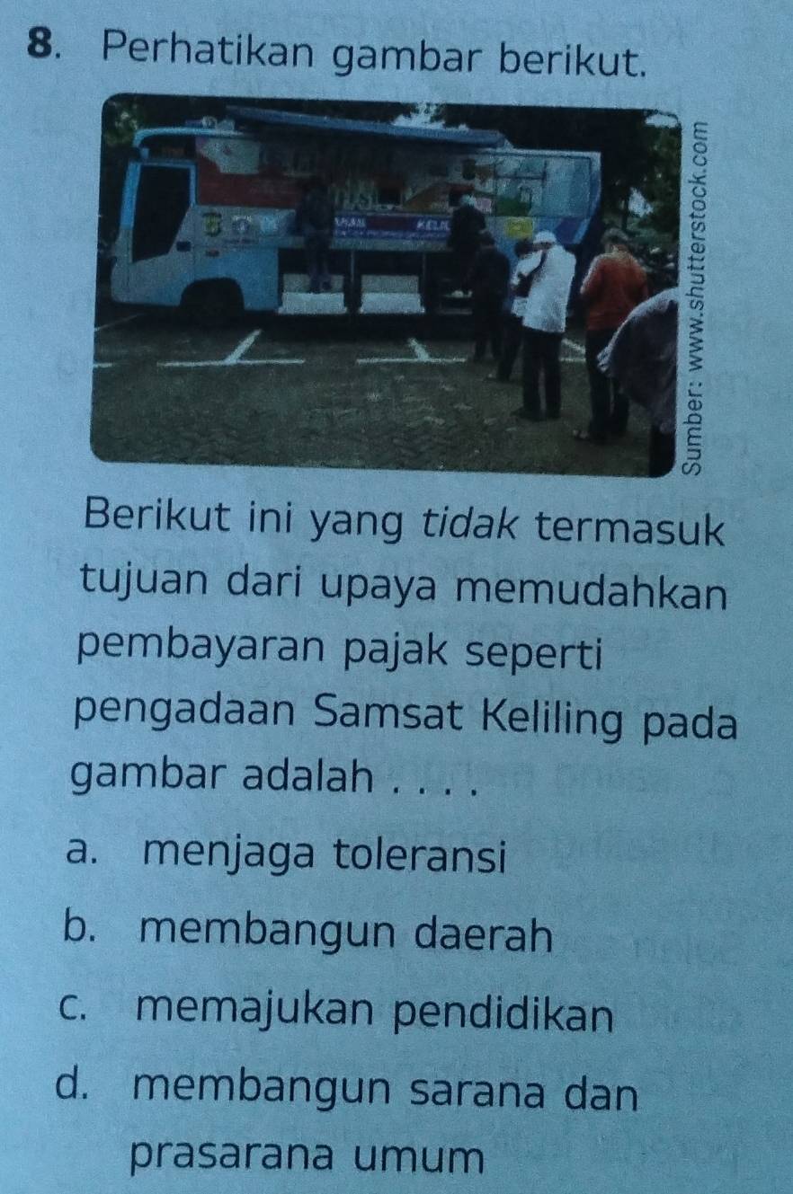 Perhatikan gambar berikut.
Berikut ini yang tidak termasuk
tujuan dari upaya memudahkan
pembayaran pajak seperti
pengadaan Samsat Keliling pada
gambar adalah . . . .
a. menjaga toleransi
b. membangun daerah
c. memajukan pendidikan
d. membangun sarana dan
prasarana umum