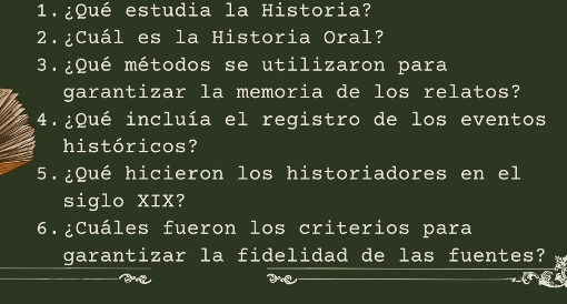 1.¿Qué estudia la Historia? 
2.¿Cuál es la Historia Oral? 
3.¿Qué métodos se utilizaron para 
garantizar la memoria de los relatos? 
4.¿Qué incluía el registro de los eventos 
históricos? 
5.¿Qué hicieron los historiadores en el 
siglo XIX? 
6.¿Cuáles fueron los criterios para 
garantizar la fidelidad de las fuentes? a