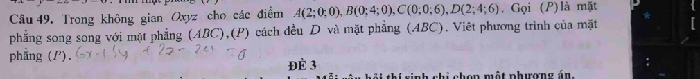 Trong không gian Oxyz cho các điểm A(2;0;0), B(0;4;0), C(0;0;6), D(2;4;6). Gọi (P)là mặt 
phẳng song song với mặt phẳng (ABC),(P) cách đều D và mặt phẳng (ABC). Viêt phương trình của mặt 
phẳng (P). 
ĐÈ 3
tôi thí sinh chỉ chọn một phượng án