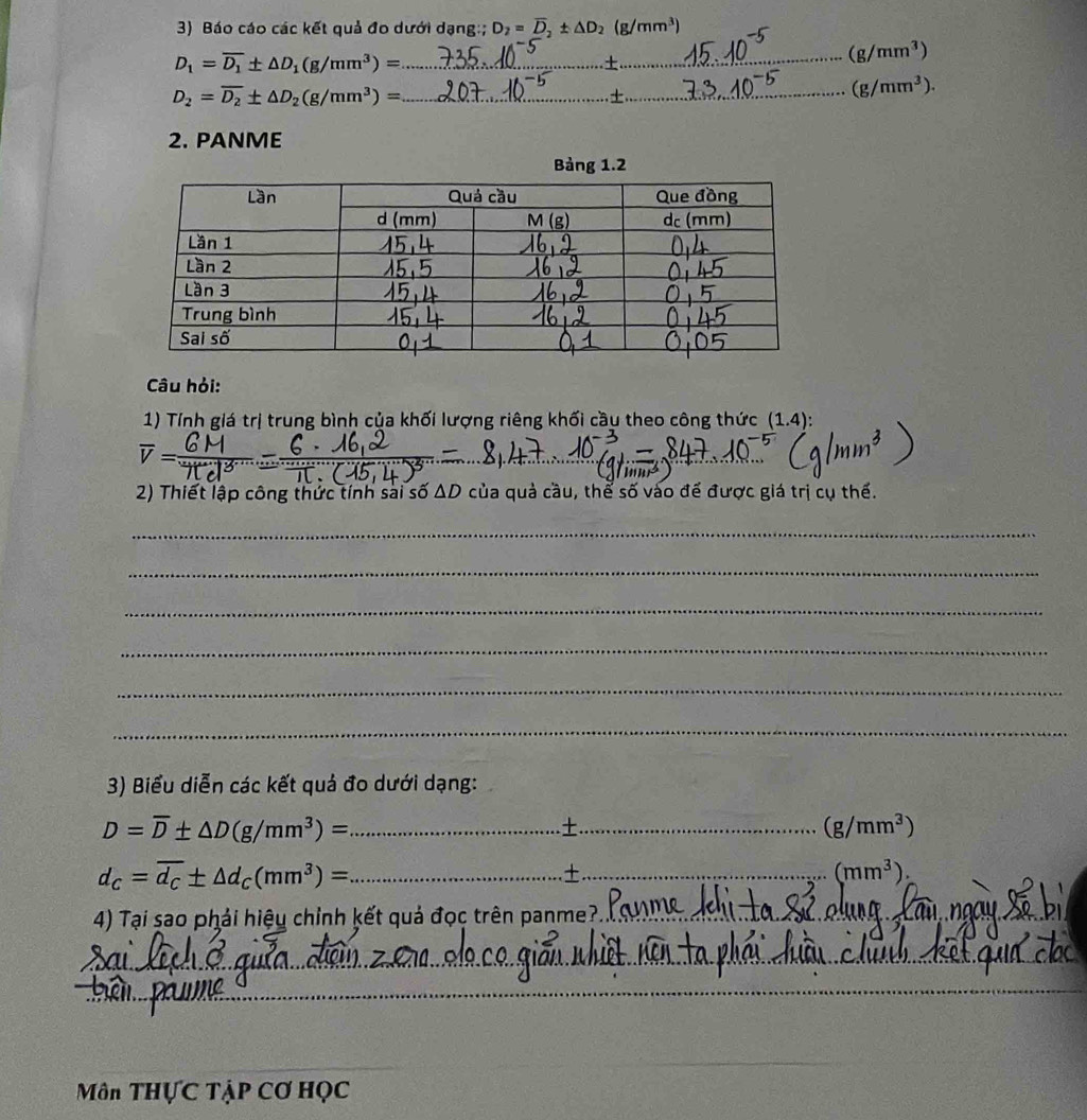 Báo cáo các kết quả đo dưới dạng:; D_2=overline D_2± △ D_2(g/mm^3)
D_1=overline D_1± △ D_1(g/mm^3)= _
(g/mm^3)
_ D_2=overline D_2± △ D_2(g/mm^3)=
(g/mm^3). 
2. PANME 
Bảng 1.2 
Câu hỏi: 
1) Tính giá trị trung bình của khối lượng riêng khối cầu theo công thức (1.4) : 
_ overline V=
_ 
2) Thiết lập công thức tính sai số ΔD của quả cầu, thể số vào đế được giá trị cụ thế. 
_ 
_ 
_ 
_ 
_ 
_ 
3) Biểu diễn các kết quả đo dưới dạng:
D=overline D± △ D(g/mm^3)= _ 
._
(g/mm^3)
d_C=overline d_C± △ d_C(mm^3)= _ 
_±
(mm^3). 
4) Tại sao phải hiệu chỉnh kết quả đọc trên panme?_ 
__ 
_ 
_ 
_ 
_ 
_ 
_ 
Môn THựC TẠP Cơ HỌC