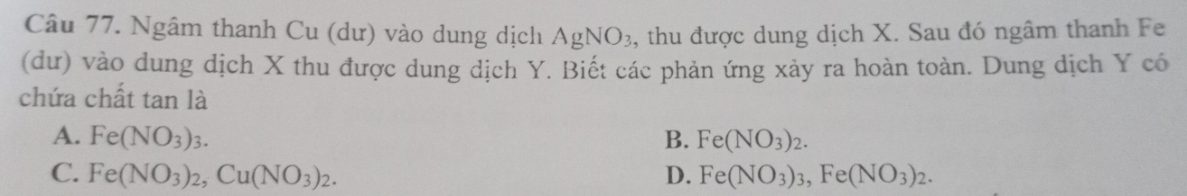 Ngâm thanh Cu (dư) vào dung dịch AgNO_3 , thu được dung dịch X. Sau đó ngâm thanh Fe
(dư) vào dung dịch X thu được dung dịch Y. Biết các phản ứng xảy ra hoàn toàn. Dung dịch Y có
chứa chất tan là
A. Fe(NO_3)_3. B. Fe(NO_3)_2.
C. Fe(NO_3)_2, Cu(NO_3)_2. D. Fe(NO_3)_3, Fe(NO_3)_2.