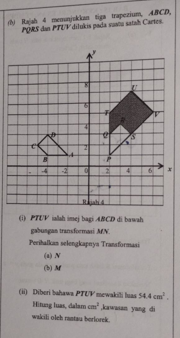 Rajah 4 menunjukkan tiga trapezium, ABCD,
PQRS dan PTUV dilukis pada suatu satah Cartes. 
(i) PTUV ialah imej bagi ABCD di bawah 
gabungan transformasi MN. 
Perihalkan selengkapnya Transformasi 
(a) N
(b) M
(ii) Diberi bahawa PTUV mewakili luas 54.4cm^2. 
Hitung luas, dalam cm^2 ,kawasan yang di 
wakili oleh rantau berlorek.