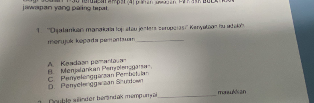 Soalan P-30 terdapat empät (4) pilihan jawapan. Pilih dan BULATRA
jawapan yang paling tepat.
1. ''Dijalankan manakala loji atau jentera beroperasi'' Kenyataan itu adalah
merujuk kepada pemantauan_
A. Keadaan pemantauan
B. Menjalankan Penyelenggaraan,
C. Penyelenggaraan Pembetulan
D. Penyelenggaraan Shutdown
Double silinder bertindak mempunyai_ masukkan.