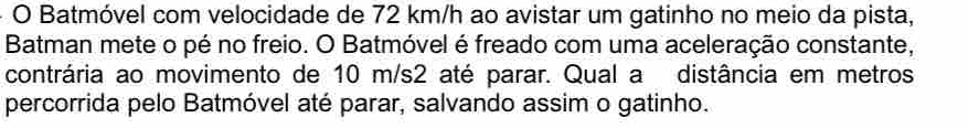 Batmóvel com velocidade de 72 km/h ao avistar um gatinho no meio da pista, 
Batman mete o pé no freio. O Batmóvel é freado com uma aceleração constante, 
contrária ao movimento de 10 m/s2 até parar. Qual a distância em metros 
percorrida pelo Batmóvel até parar, salvando assim o gatinho.