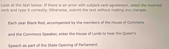 Look at the text below. If there is an error with subject-verb agreement, select the incorrect 
verb and type it correctly. Otherwise, submit the text without making any changes. 
Each year Black Rod, accompanied by the members of the House of Commons 
and the Commons Speaker, enter the House of Lords to hear the Queen's 
Speech as part of the State Opening of Parliament.