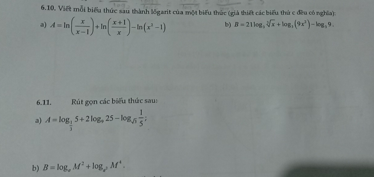 Viết mỗi biểu thức sau thành lôgarit của một biểu thức (giả thiết các biểu thứ c đều có nghĩa): 
a) A=ln ( x/x-1 )+ln ( (x+1)/x )-ln (x^2-1)
b) B=21log _3sqrt[3](x)+log _3(9x^2)-log _39. 
6.11. Rút gọn các biểu thức sau: 
a) A=log _ 1/3 5+2log _925-log _sqrt(3) 1/5 ; 
b) B=log _aM^2+log _a^2M^4.