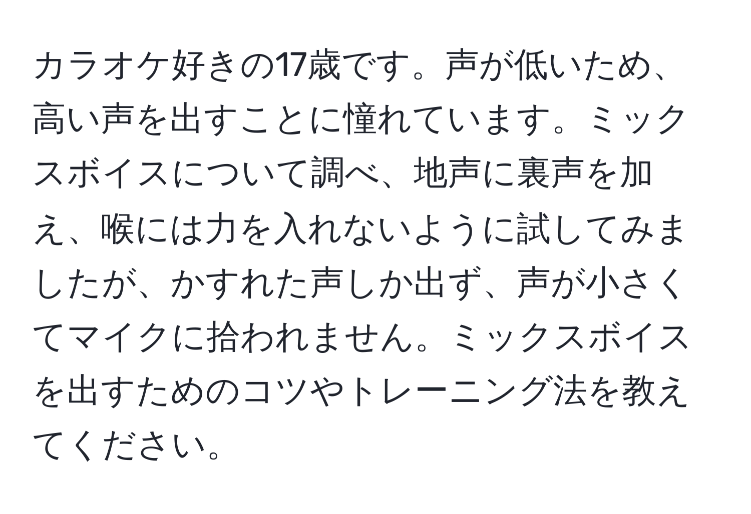 カラオケ好きの17歳です。声が低いため、高い声を出すことに憧れています。ミックスボイスについて調べ、地声に裏声を加え、喉には力を入れないように試してみましたが、かすれた声しか出ず、声が小さくてマイクに拾われません。ミックスボイスを出すためのコツやトレーニング法を教えてください。