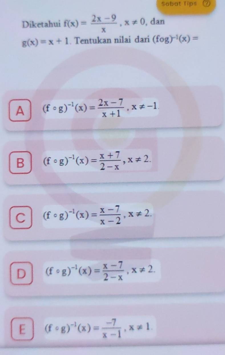 Sobat Tips a
Diketahui f(x)= (2x-9)/x , x!= 0 , dan
g(x)=x+1. Tentukan nilai đari (fog)^-1(x)=
A (fcirc g)^-1(x)= (2x-7)/x+1 , x!= -1.
B (fcirc g)^-1(x)= (x+7)/2-x , x!= 2.
C (fcirc g)^-1(x)= (x-7)/x-2 , x!= 2.
D (fcirc g)^-1(x)= (x-7)/2-x , x!= 2.
E (fcirc g)^-1(x)= (-7)/x-1 , x!= 1.