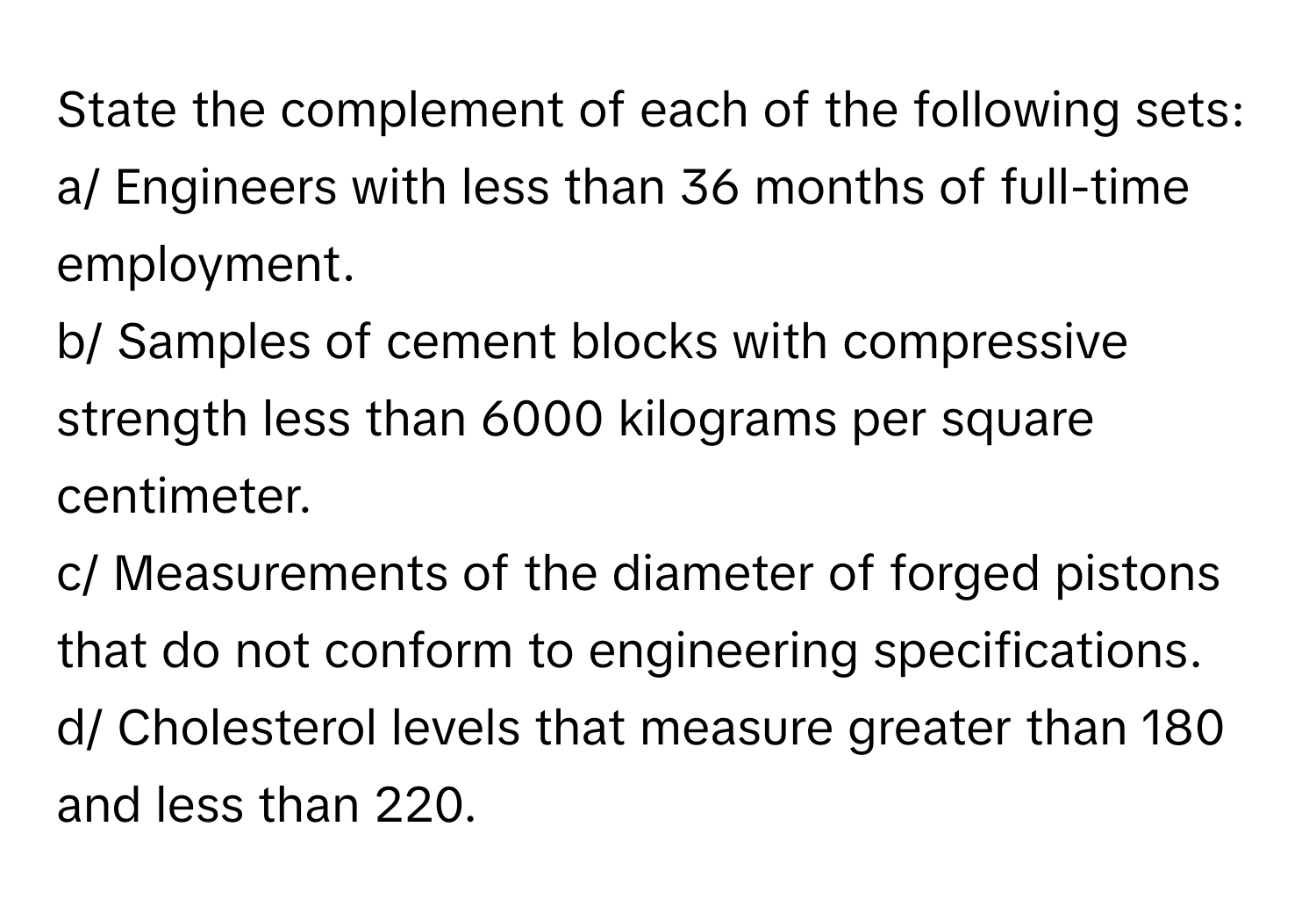 State the complement of each of the following sets:

a/ Engineers with less than 36 months of full-time employment.
b/ Samples of cement blocks with compressive strength less than 6000 kilograms per square centimeter.
c/ Measurements of the diameter of forged pistons that do not conform to engineering specifications.
d/ Cholesterol levels that measure greater than 180 and less than 220.