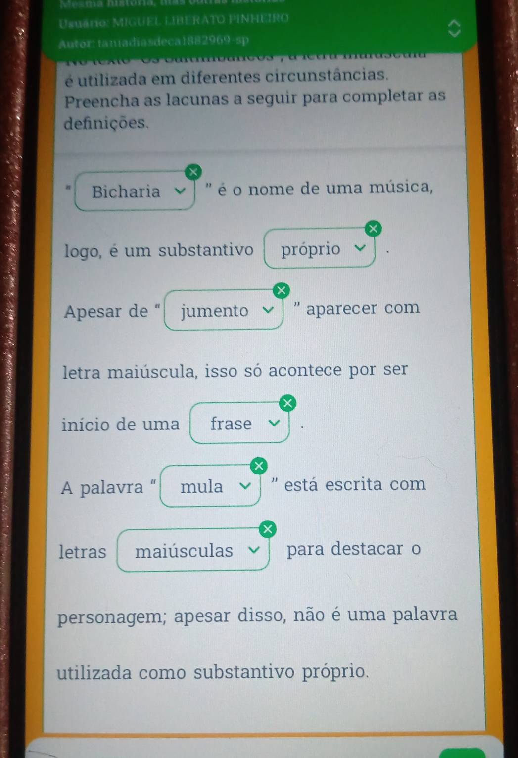 Mesma história, mas ou 
Usuário: MIGUEL LIBERATO PINHEIRO 
Autor: tanadiasdeca1882969-sp 
é utilizada em diferentes circunstâncias. 
Preencha as lacunas a seguir para completar as 
definições. 
Bicharia ' é o nome de uma música, 
logo, é um substantivo próprio 
Apesar de “ jumento ' aparecer com 
letra maiúscula, isso só acontece por ser 
início de uma frase 
A palavra “ mula 'está escrita com 
letras maiúsculas para destacar o 
personagem; apesar disso, não é uma palavra 
utilizada como substantivo próprio.