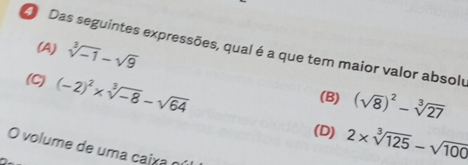 (A) sqrt[3](-1)-sqrt(9)
O Das seguintes expressões, qual é a que tem maior valor absolu
(C) (-2)^2* sqrt[3](-8)-sqrt(64)
(B) (sqrt(8))^2-sqrt[3](27)
(D) 2* sqrt[3](125)-sqrt(100)
O volume de uma caix a o